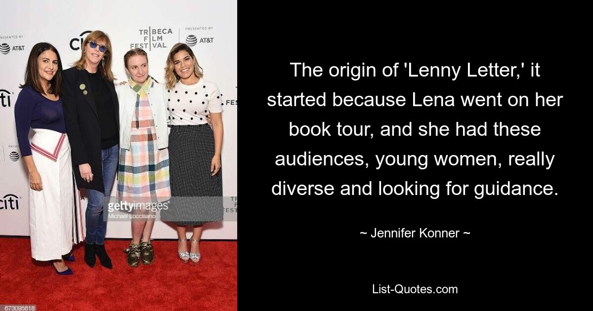 The origin of 'Lenny Letter,' it started because Lena went on her book tour, and she had these audiences, young women, really diverse and looking for guidance. — © Jennifer Konner