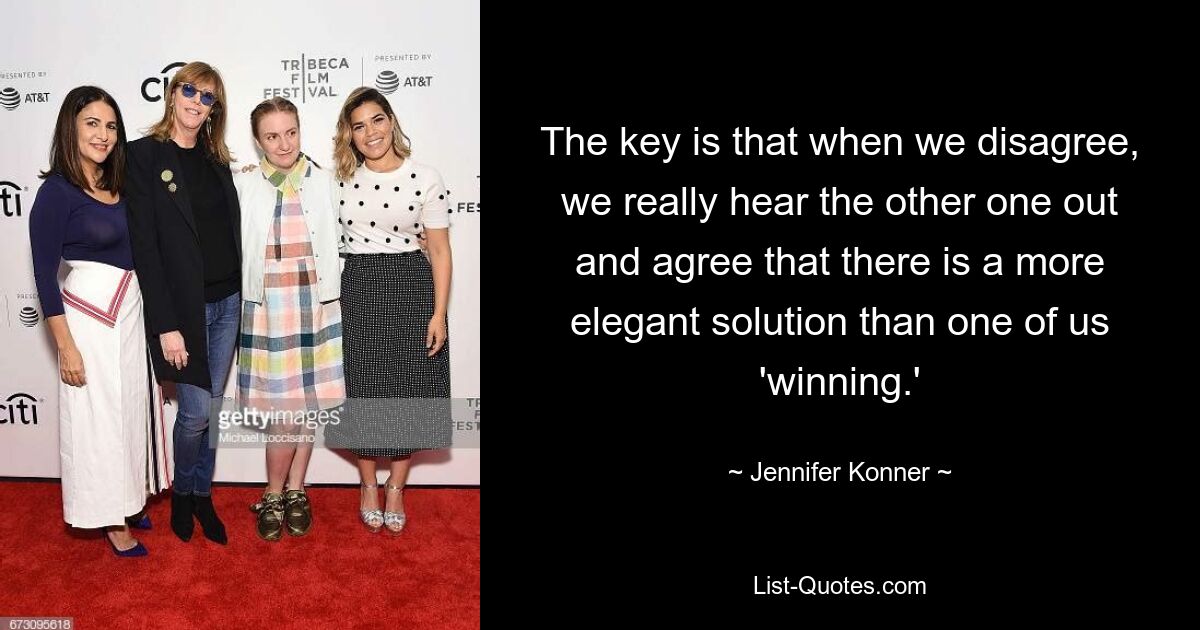 The key is that when we disagree, we really hear the other one out and agree that there is a more elegant solution than one of us 'winning.' — © Jennifer Konner