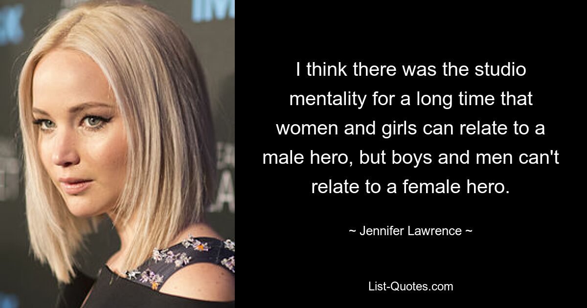 I think there was the studio mentality for a long time that women and girls can relate to a male hero, but boys and men can't relate to a female hero. — © Jennifer Lawrence