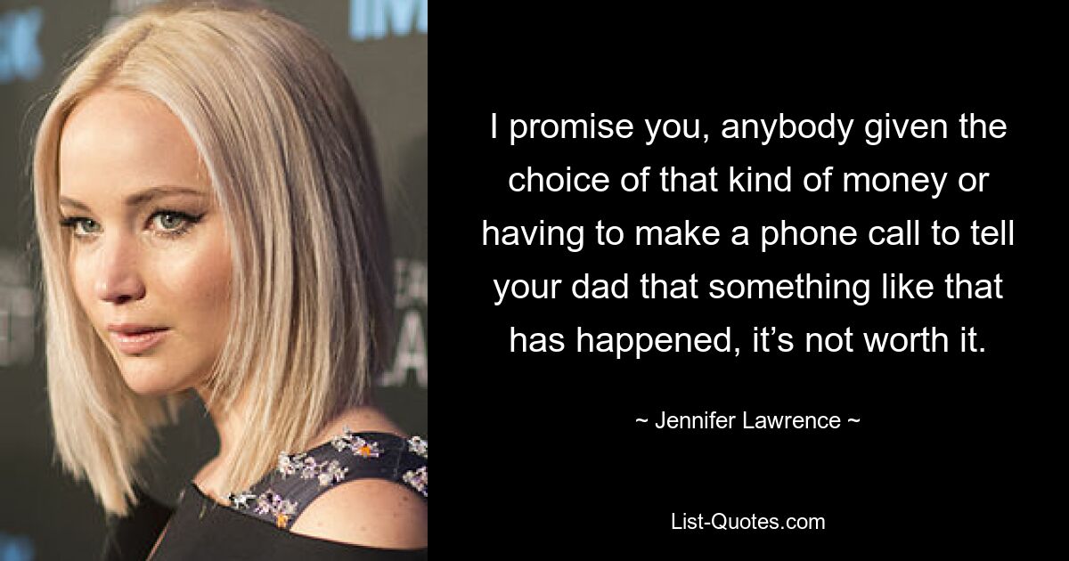 I promise you, anybody given the choice of that kind of money or having to make a phone call to tell your dad that something like that has happened, it’s not worth it. — © Jennifer Lawrence