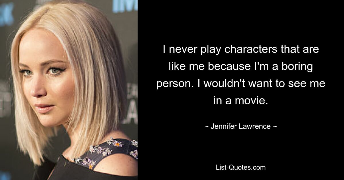 I never play characters that are like me because I'm a boring person. I wouldn't want to see me in a movie. — © Jennifer Lawrence