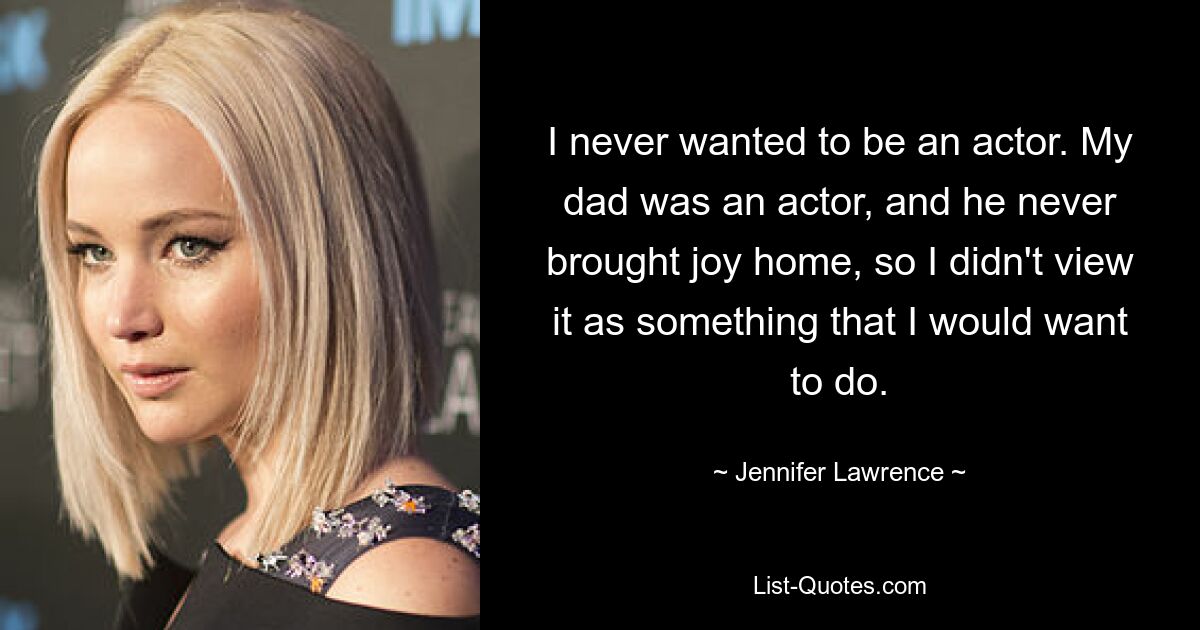 I never wanted to be an actor. My dad was an actor, and he never brought joy home, so I didn't view it as something that I would want to do. — © Jennifer Lawrence