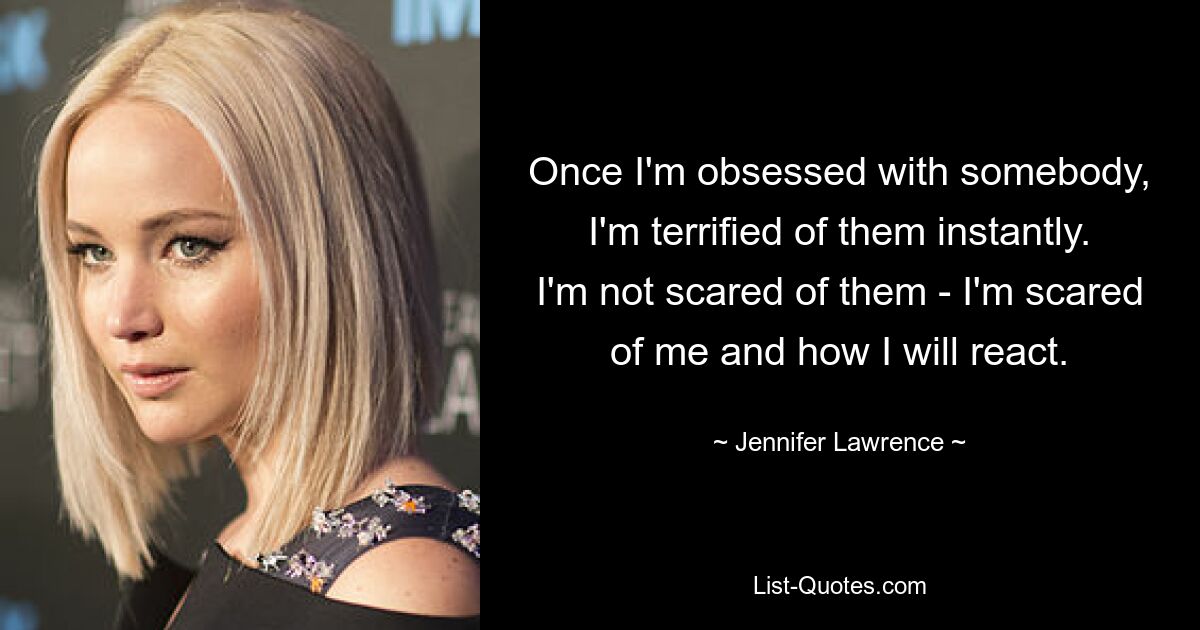 Once I'm obsessed with somebody, I'm terrified of them instantly. I'm not scared of them - I'm scared of me and how I will react. — © Jennifer Lawrence