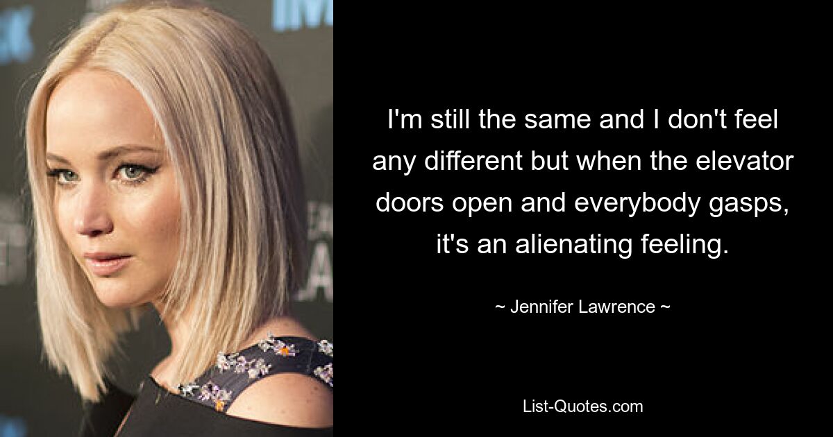 I'm still the same and I don't feel any different but when the elevator doors open and everybody gasps, it's an alienating feeling. — © Jennifer Lawrence