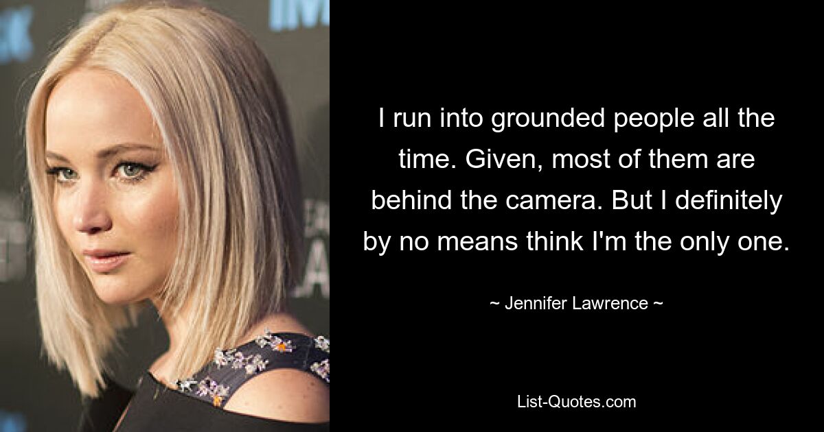 I run into grounded people all the time. Given, most of them are behind the camera. But I definitely by no means think I'm the only one. — © Jennifer Lawrence