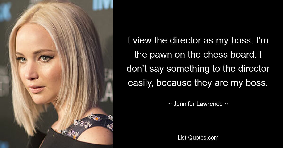 I view the director as my boss. I'm the pawn on the chess board. I don't say something to the director easily, because they are my boss. — © Jennifer Lawrence