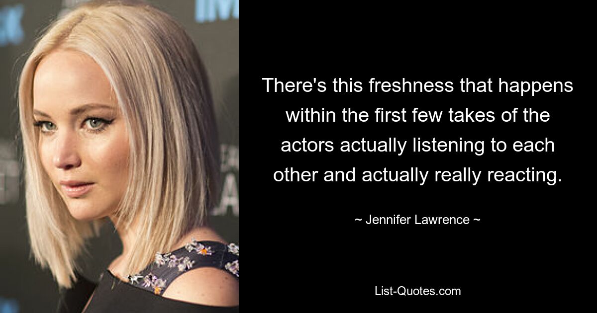 There's this freshness that happens within the first few takes of the actors actually listening to each other and actually really reacting. — © Jennifer Lawrence