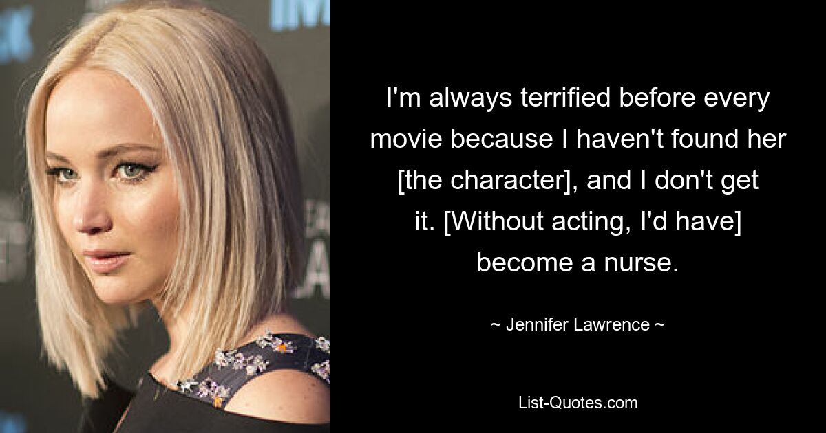 I'm always terrified before every movie because I haven't found her [the character], and I don't get it. [Without acting, I'd have] become a nurse. — © Jennifer Lawrence