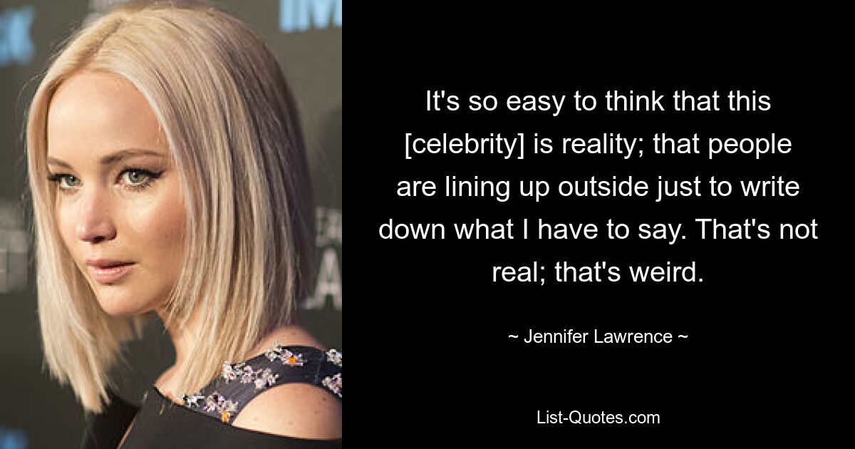 It's so easy to think that this [celebrity] is reality; that people are lining up outside just to write down what I have to say. That's not real; that's weird. — © Jennifer Lawrence