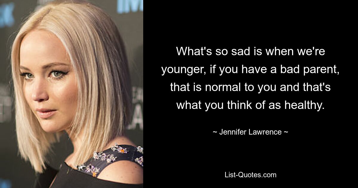 What's so sad is when we're younger, if you have a bad parent, that is normal to you and that's what you think of as healthy. — © Jennifer Lawrence