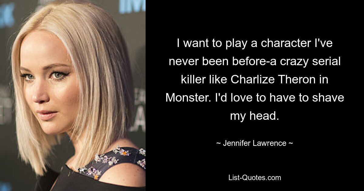 I want to play a character I've never been before-a crazy serial killer like Charlize Theron in Monster. I'd love to have to shave my head. — © Jennifer Lawrence