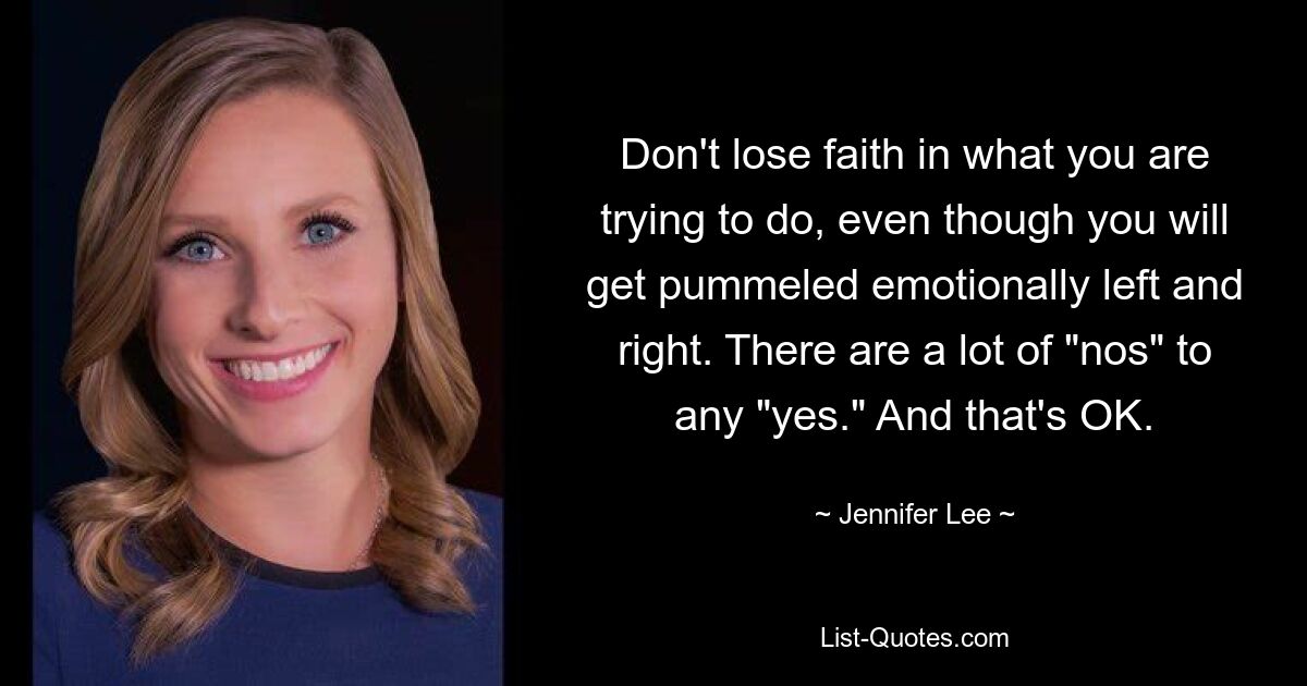 Don't lose faith in what you are trying to do, even though you will get pummeled emotionally left and right. There are a lot of "nos" to any "yes." And that's OK. — © Jennifer Lee