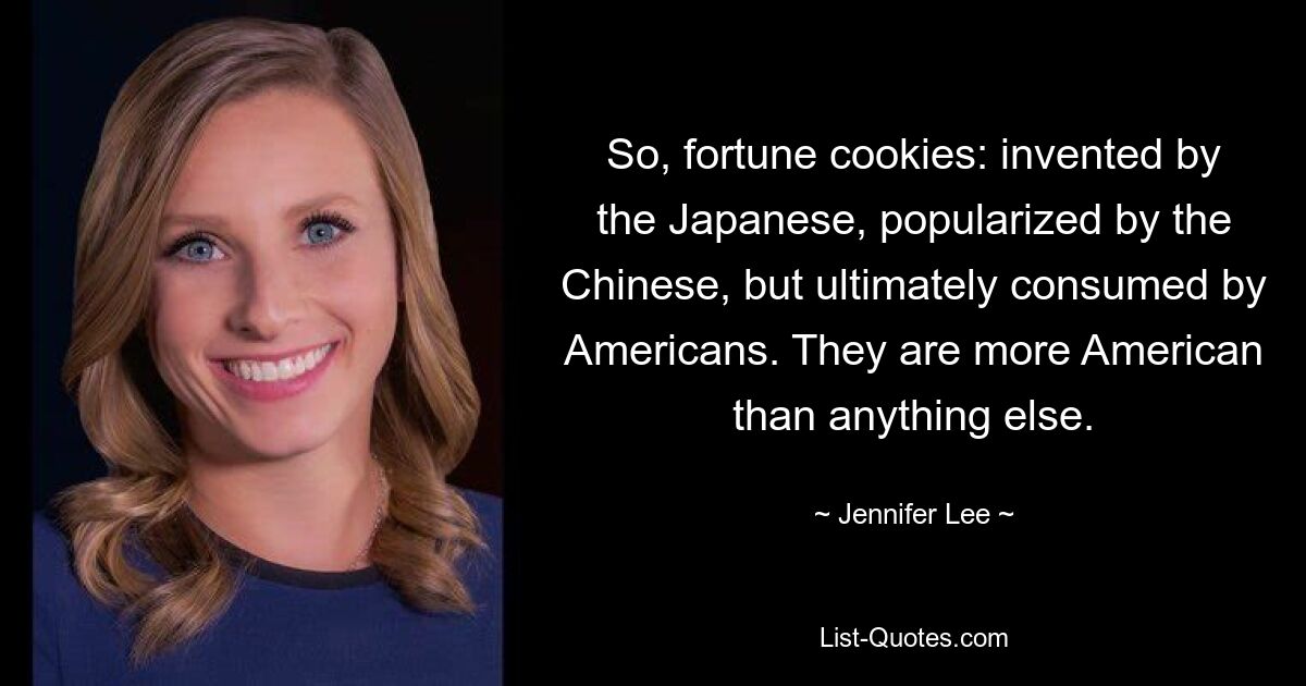 So, fortune cookies: invented by the Japanese, popularized by the Chinese, but ultimately consumed by Americans. They are more American than anything else. — © Jennifer Lee