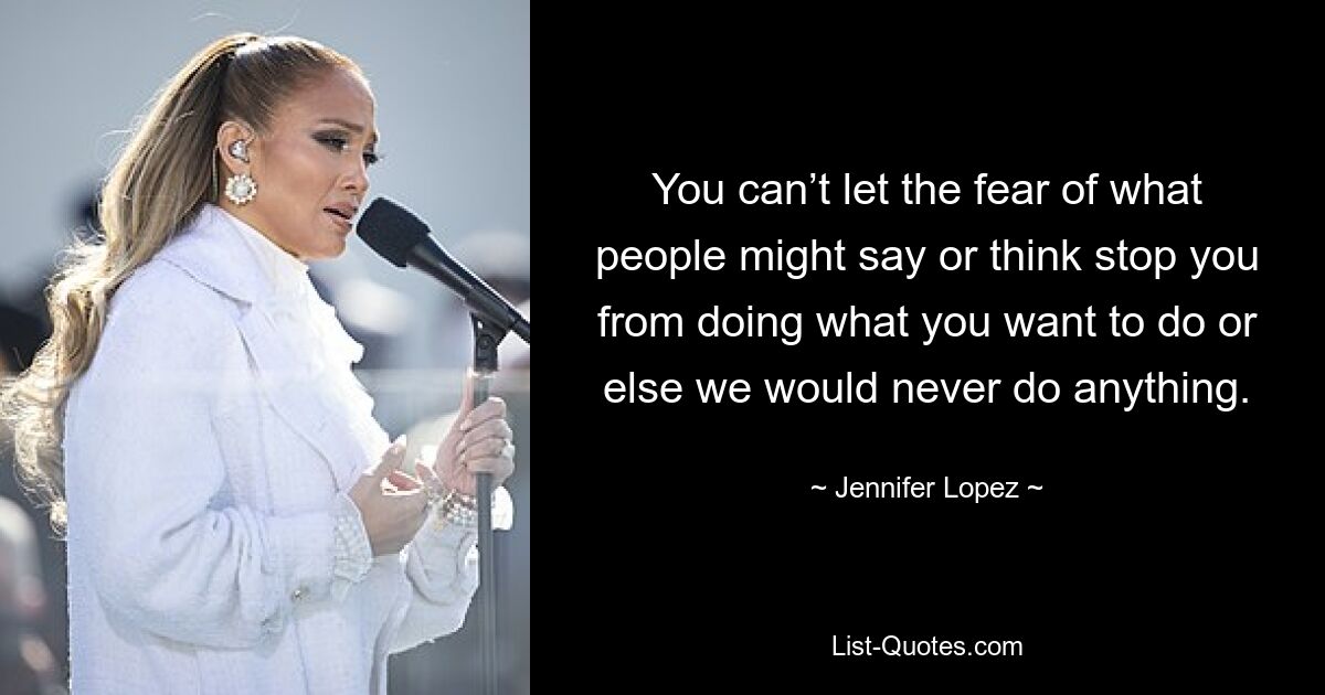 You can’t let the fear of what people might say or think stop you from doing what you want to do or else we would never do anything. — © Jennifer Lopez