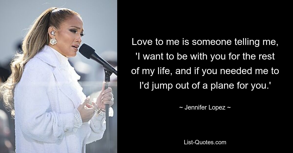 Love to me is someone telling me, 'I want to be with you for the rest of my life, and if you needed me to I'd jump out of a plane for you.' — © Jennifer Lopez