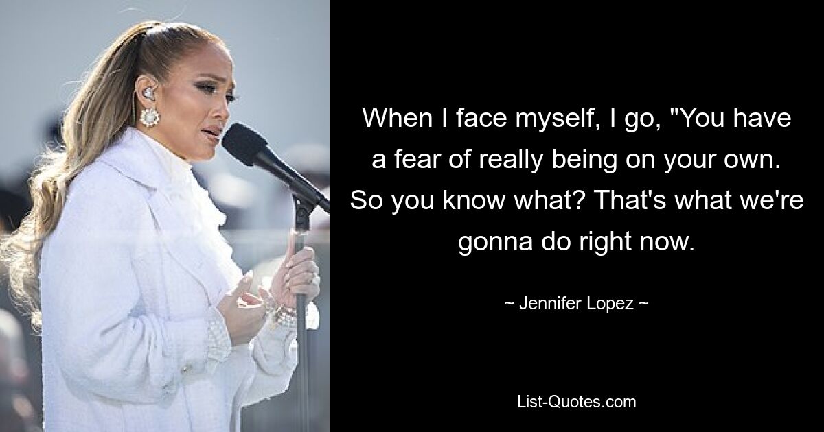 When I face myself, I go, "You have a fear of really being on your own. So you know what? That's what we're gonna do right now. — © Jennifer Lopez