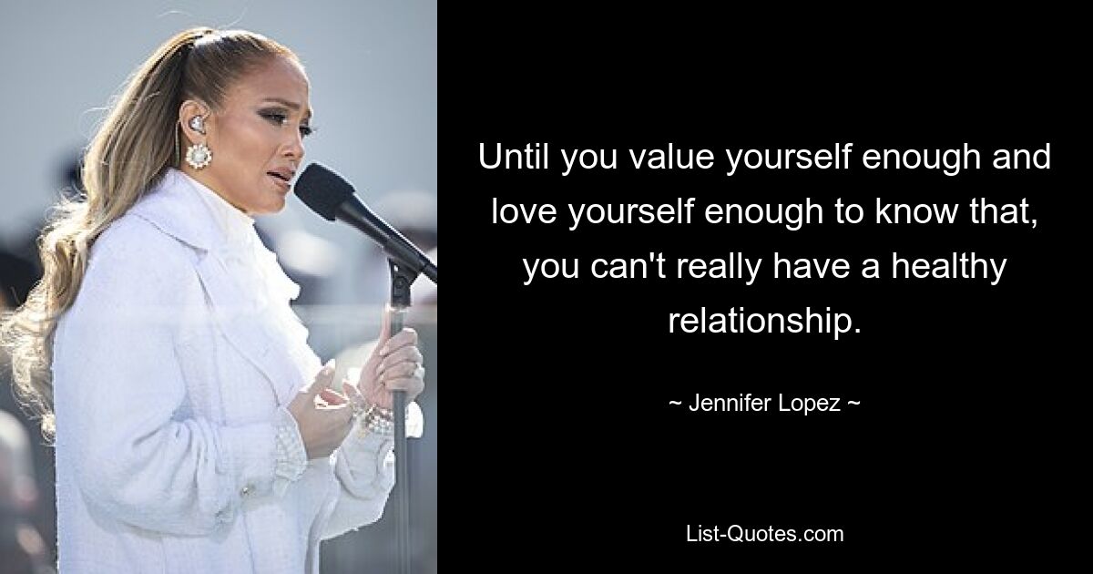 Until you value yourself enough and love yourself enough to know that, you can't really have a healthy relationship. — © Jennifer Lopez