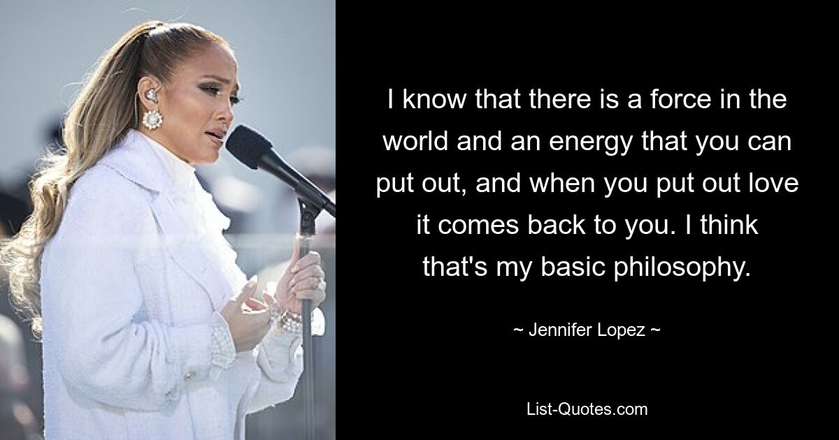 I know that there is a force in the world and an energy that you can put out, and when you put out love it comes back to you. I think that's my basic philosophy. — © Jennifer Lopez