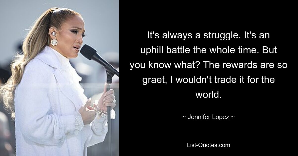 It's always a struggle. It's an uphill battle the whole time. But you know what? The rewards are so graet, I wouldn't trade it for the world. — © Jennifer Lopez