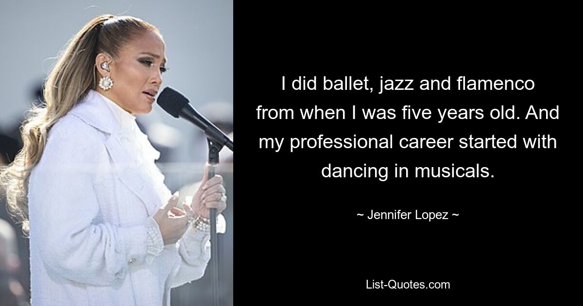 I did ballet, jazz and flamenco from when I was five years old. And my professional career started with dancing in musicals. — © Jennifer Lopez