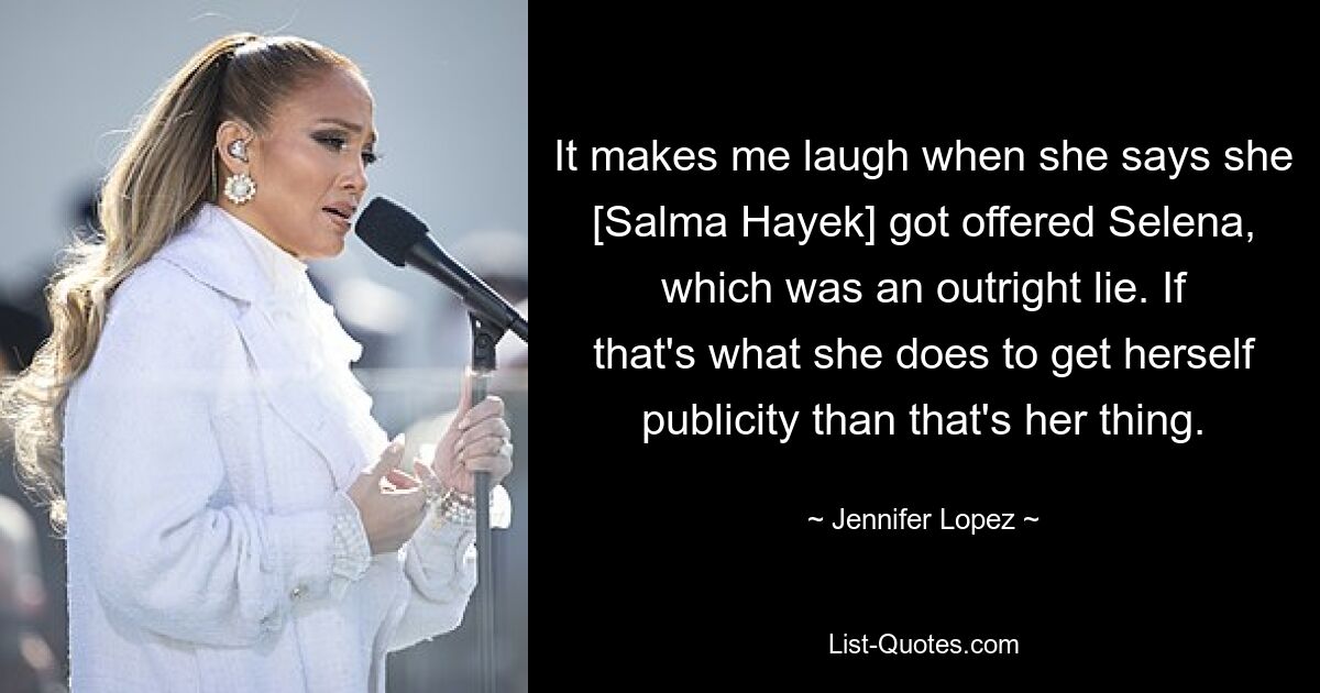 It makes me laugh when she says she [Salma Hayek] got offered Selena, which was an outright lie. If that's what she does to get herself publicity than that's her thing. — © Jennifer Lopez