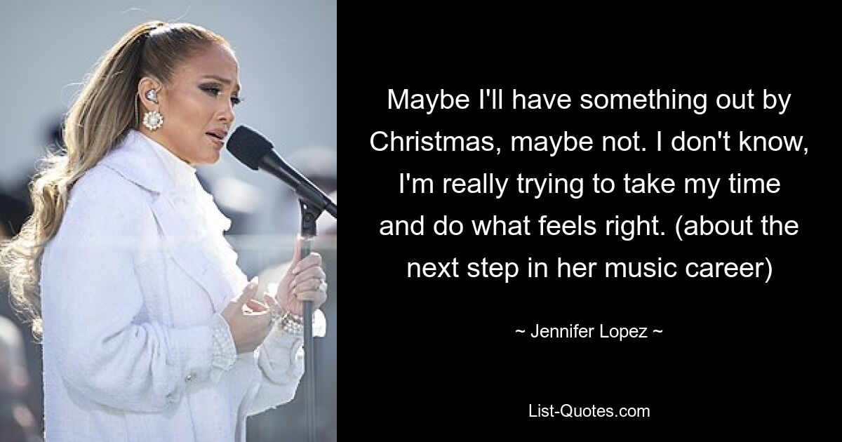 Maybe I'll have something out by Christmas, maybe not. I don't know, I'm really trying to take my time and do what feels right. (about the next step in her music career) — © Jennifer Lopez