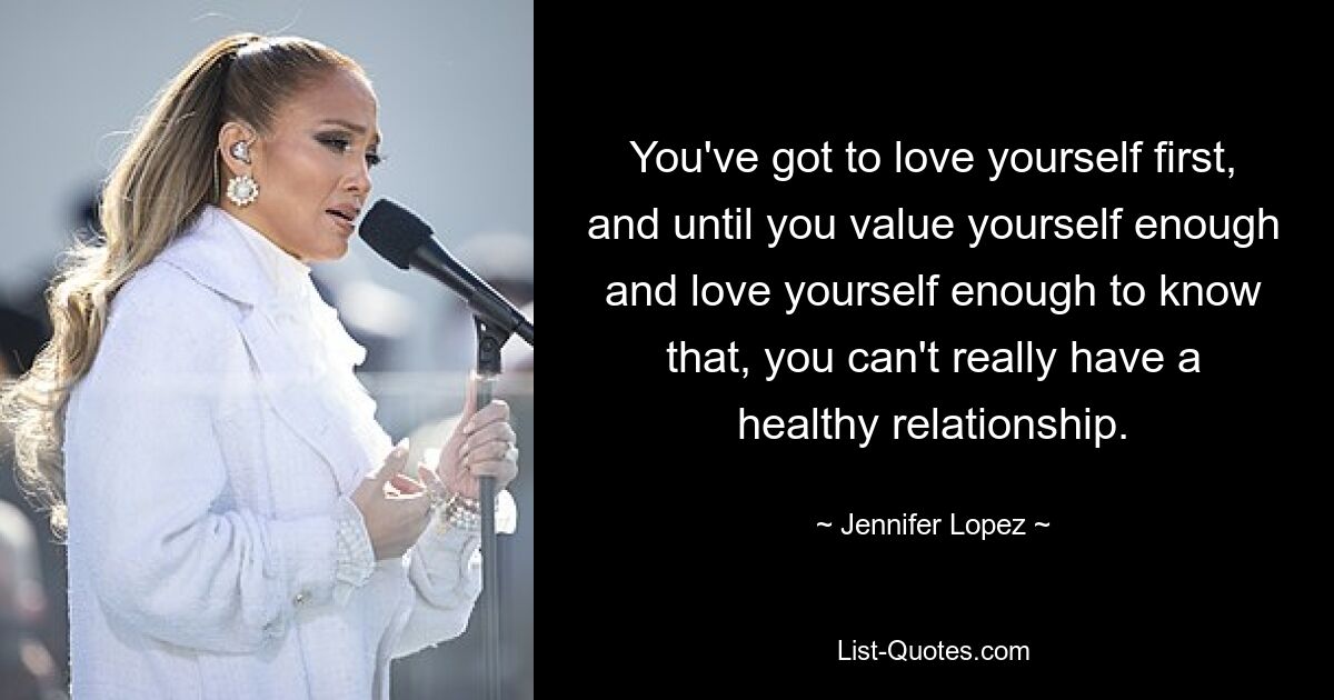 You've got to love yourself first, and until you value yourself enough and love yourself enough to know that, you can't really have a healthy relationship. — © Jennifer Lopez