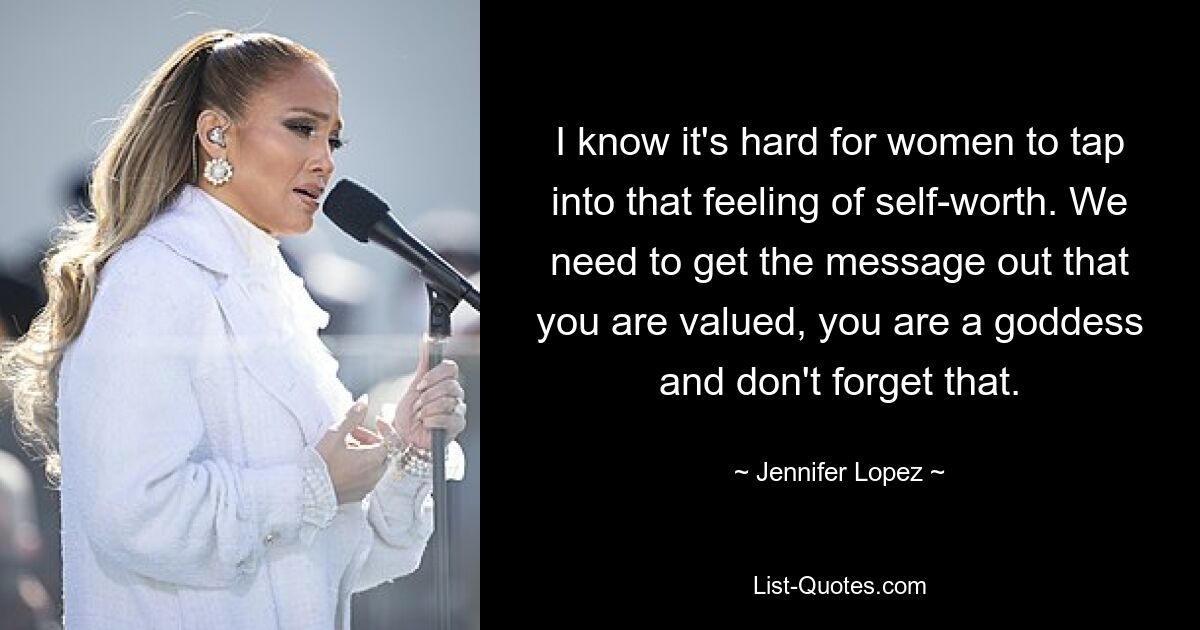 I know it's hard for women to tap into that feeling of self-worth. We need to get the message out that you are valued, you are a goddess and don't forget that. — © Jennifer Lopez