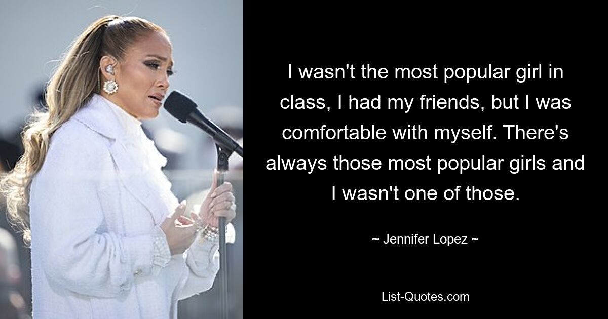 I wasn't the most popular girl in class, I had my friends, but I was comfortable with myself. There's always those most popular girls and I wasn't one of those. — © Jennifer Lopez