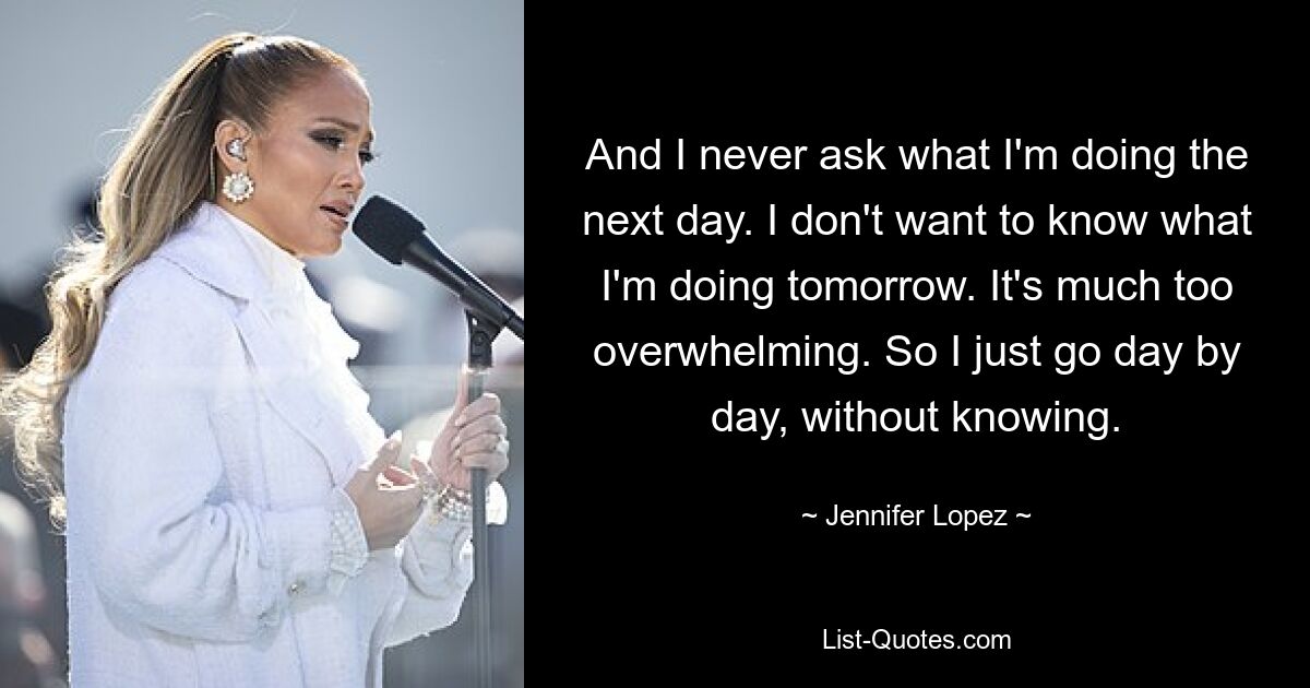 And I never ask what I'm doing the next day. I don't want to know what I'm doing tomorrow. It's much too overwhelming. So I just go day by day, without knowing. — © Jennifer Lopez