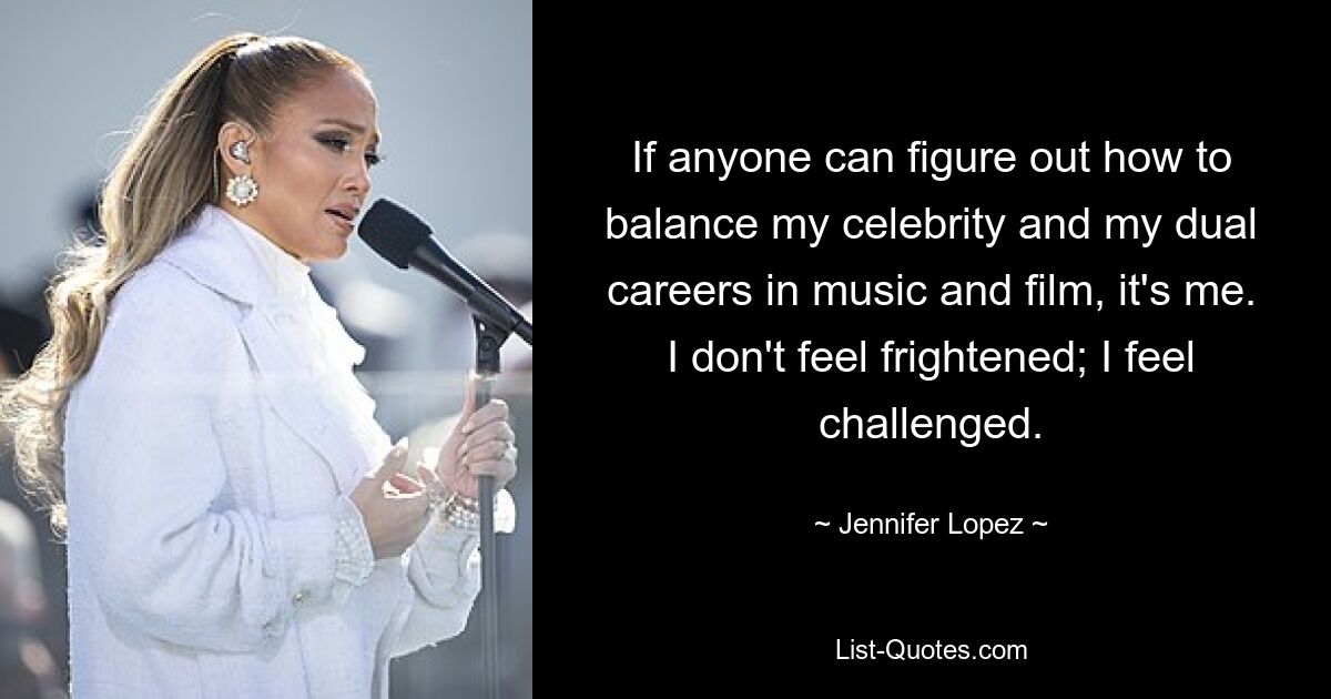 If anyone can figure out how to balance my celebrity and my dual careers in music and film, it's me. I don't feel frightened; I feel challenged. — © Jennifer Lopez