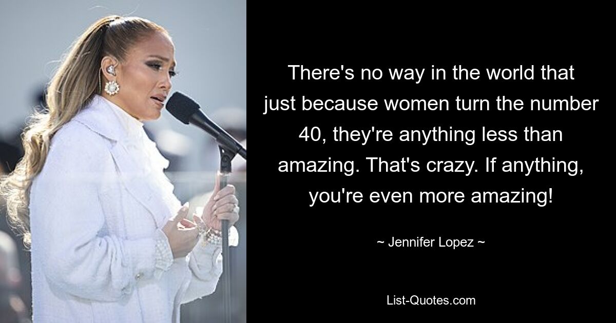 There's no way in the world that just because women turn the number 40, they're anything less than amazing. That's crazy. If anything, you're even more amazing! — © Jennifer Lopez