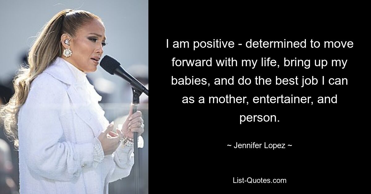 I am positive - determined to move forward with my life, bring up my babies, and do the best job I can as a mother, entertainer, and person. — © Jennifer Lopez