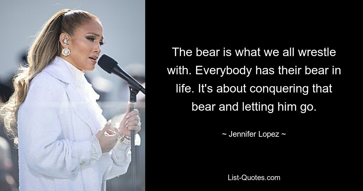 The bear is what we all wrestle with. Everybody has their bear in life. It's about conquering that bear and letting him go. — © Jennifer Lopez