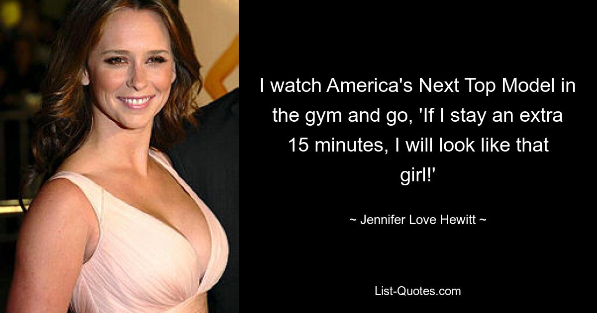 I watch America's Next Top Model in the gym and go, 'If I stay an extra 15 minutes, I will look like that girl!' — © Jennifer Love Hewitt