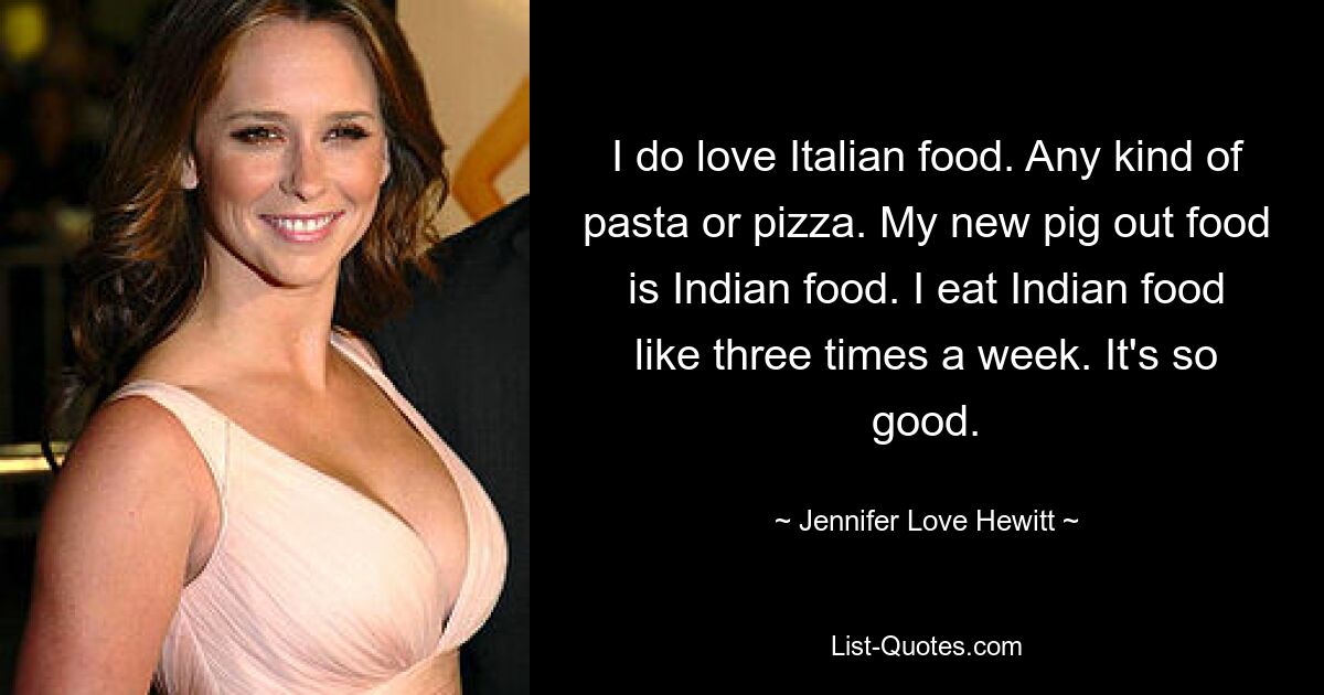 I do love Italian food. Any kind of pasta or pizza. My new pig out food is Indian food. I eat Indian food like three times a week. It's so good. — © Jennifer Love Hewitt