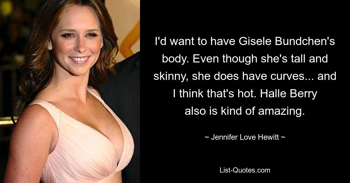 I'd want to have Gisele Bundchen's body. Even though she's tall and skinny, she does have curves... and I think that's hot. Halle Berry also is kind of amazing. — © Jennifer Love Hewitt