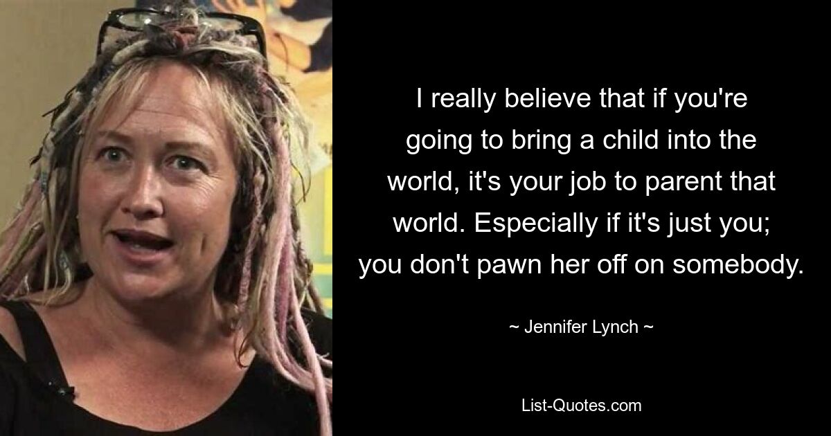 I really believe that if you're going to bring a child into the world, it's your job to parent that world. Especially if it's just you; you don't pawn her off on somebody. — © Jennifer Lynch