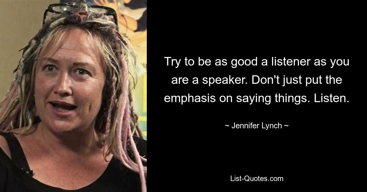 Try to be as good a listener as you are a speaker. Don't just put the emphasis on saying things. Listen. — © Jennifer Lynch