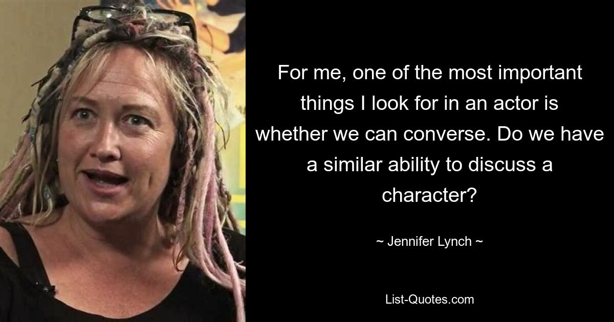 For me, one of the most important things I look for in an actor is whether we can converse. Do we have a similar ability to discuss a character? — © Jennifer Lynch