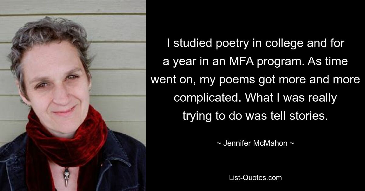 I studied poetry in college and for a year in an MFA program. As time went on, my poems got more and more complicated. What I was really trying to do was tell stories. — © Jennifer McMahon