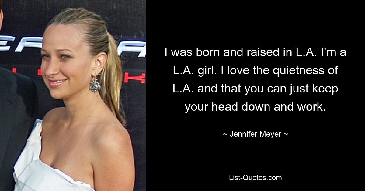 I was born and raised in L.A. I'm a L.A. girl. I love the quietness of L.A. and that you can just keep your head down and work. — © Jennifer Meyer