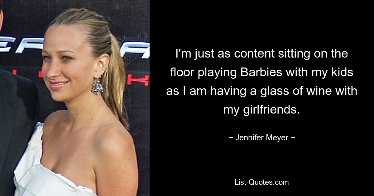 I'm just as content sitting on the floor playing Barbies with my kids as I am having a glass of wine with my girlfriends. — © Jennifer Meyer