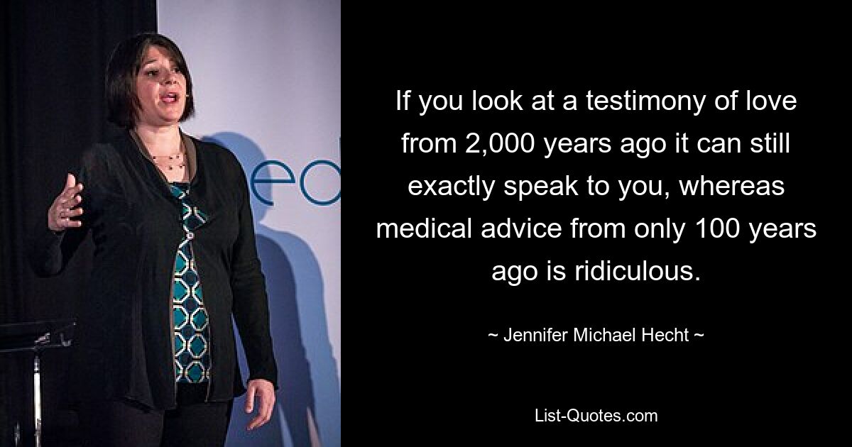 If you look at a testimony of love from 2,000 years ago it can still exactly speak to you, whereas medical advice from only 100 years ago is ridiculous. — © Jennifer Michael Hecht