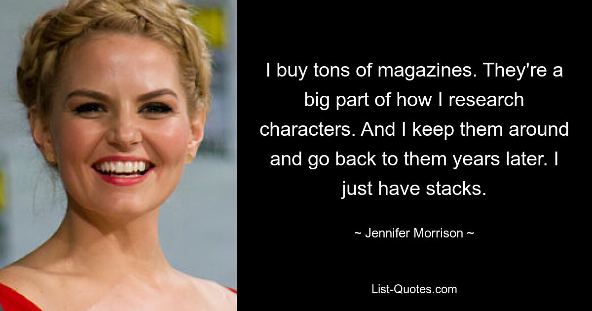 I buy tons of magazines. They're a big part of how I research characters. And I keep them around and go back to them years later. I just have stacks. — © Jennifer Morrison