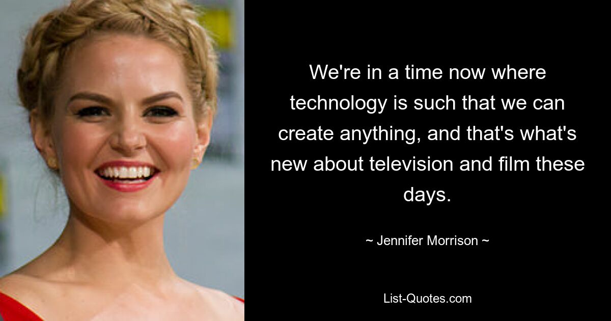 We're in a time now where technology is such that we can create anything, and that's what's new about television and film these days. — © Jennifer Morrison