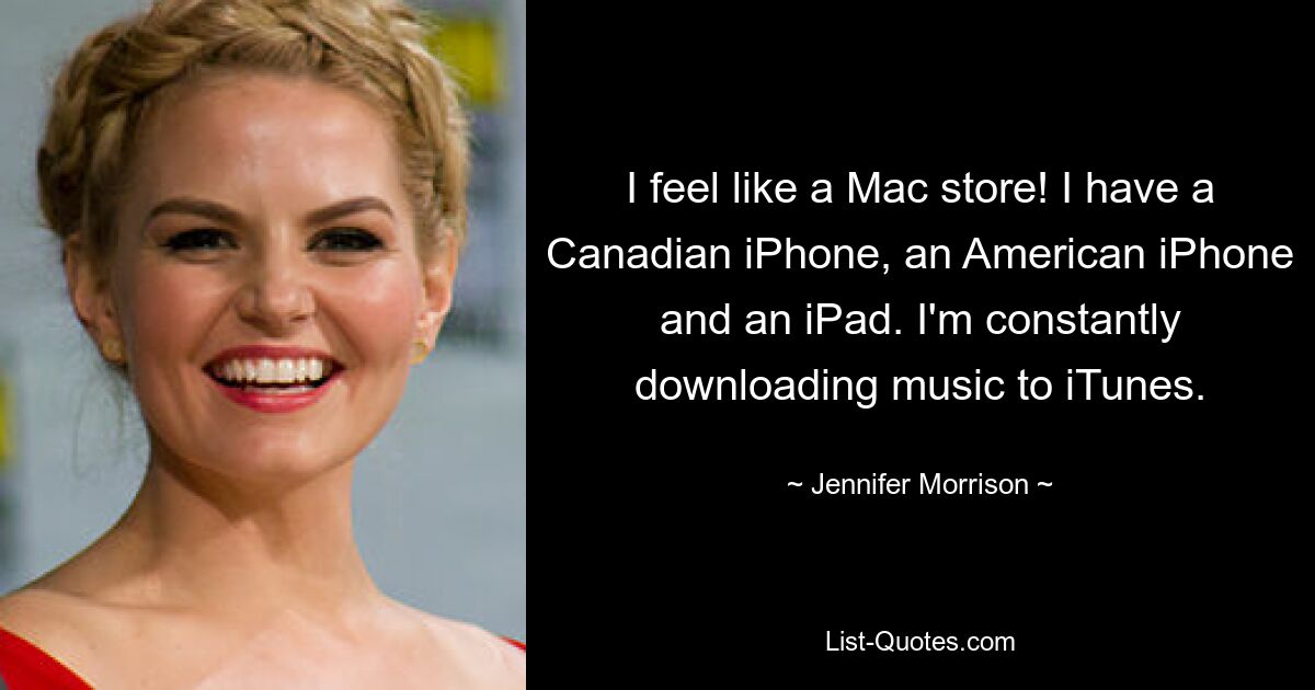 I feel like a Mac store! I have a Canadian iPhone, an American iPhone and an iPad. I'm constantly downloading music to iTunes. — © Jennifer Morrison