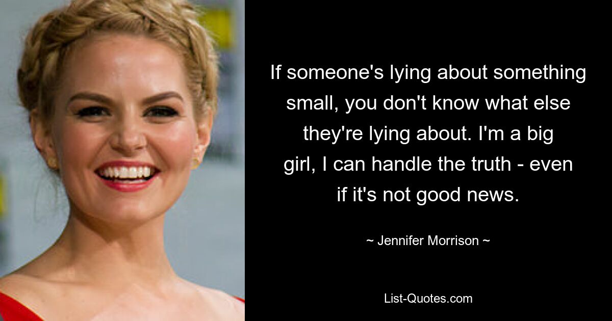 If someone's lying about something small, you don't know what else they're lying about. I'm a big girl, I can handle the truth - even if it's not good news. — © Jennifer Morrison