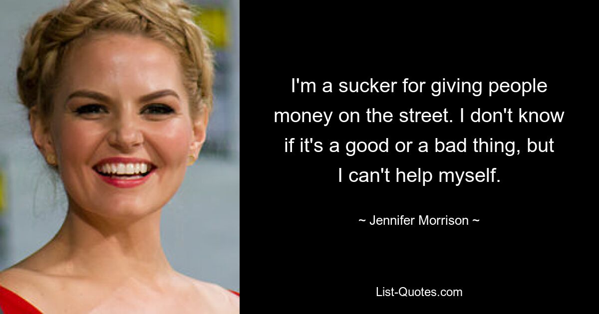 I'm a sucker for giving people money on the street. I don't know if it's a good or a bad thing, but I can't help myself. — © Jennifer Morrison