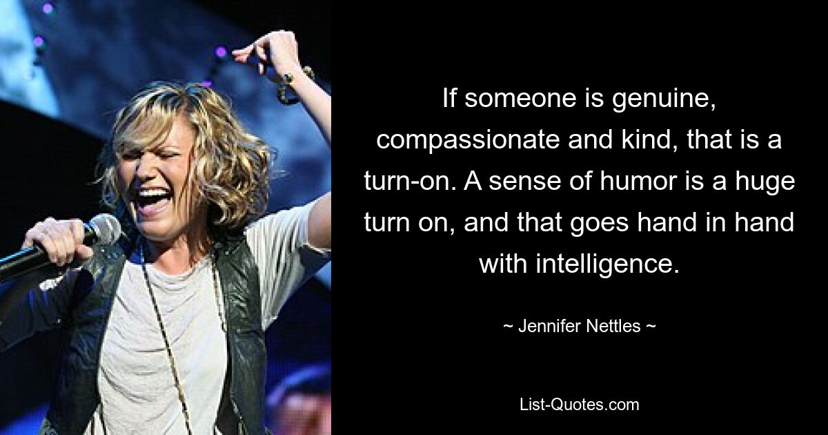 If someone is genuine, compassionate and kind, that is a turn-on. A sense of humor is a huge turn on, and that goes hand in hand with intelligence. — © Jennifer Nettles